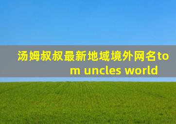 汤姆叔叔最新地域境外网名tom uncles world